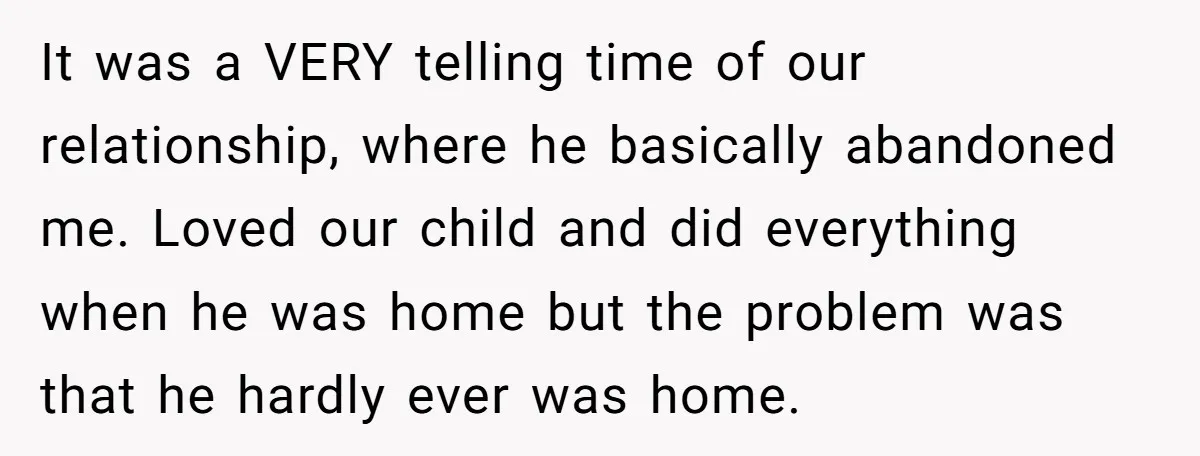 It was a VERY telling time of our relationship, where he basically abandoned me. Loved our child and did everything when he was home but the problem was that he...