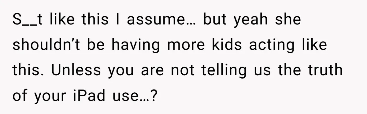 S__t like this I assume… but yeah she shouldn’t be having more kids acting like this. Unless you are not telling us the truth of your iPad use…?