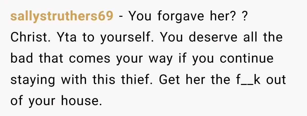 sallystruthers69 − You forgave her? ? Christ. Yta to yourself. You deserve all the bad that comes your way if you continue staying with this thief. Get her the f__k...