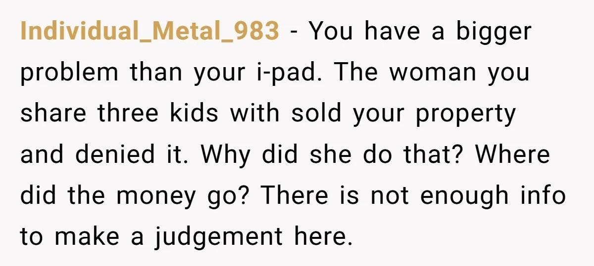 Individual_Metal_983 − You have a bigger problem than your i-pad. The woman you share three kids with sold your property and denied it. Why did she do that? Where did...