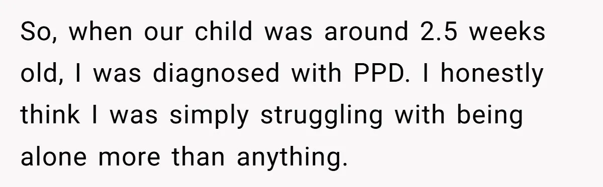 So, when our child was around 2.5 weeks old, I was diagnosed with PPD. I honestly think I was simply struggling with being alone more than anything.