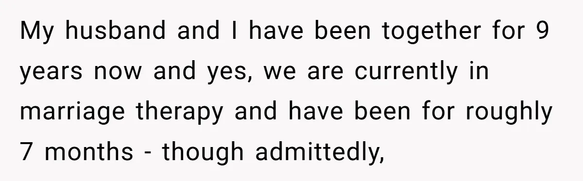 My husband and I have been together for 9 years now and yes, we are currently in marriage therapy and have been for roughly 7 months - though admittedly,