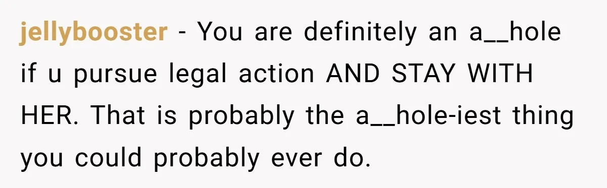 jellybooster − You are definitely an a__hole if u pursue legal action AND STAY WITH HER. That is probably the a__hole-iest thing you could probably ever do.