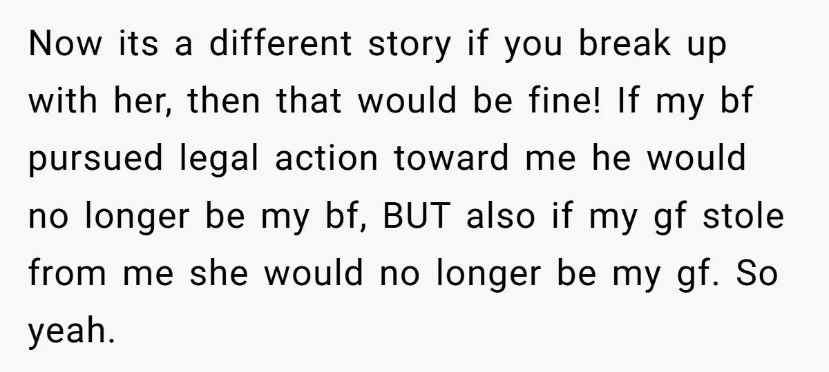 Now its a different story if you break up with her, then that would be fine! If my bf pursued legal action toward me he would no longer be my...