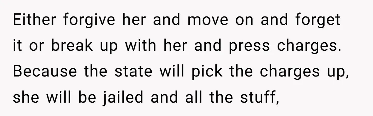 Either forgive her and move on and forget it or break up with her and press charges. Because the state will pick the charges up, she will be jailed and...