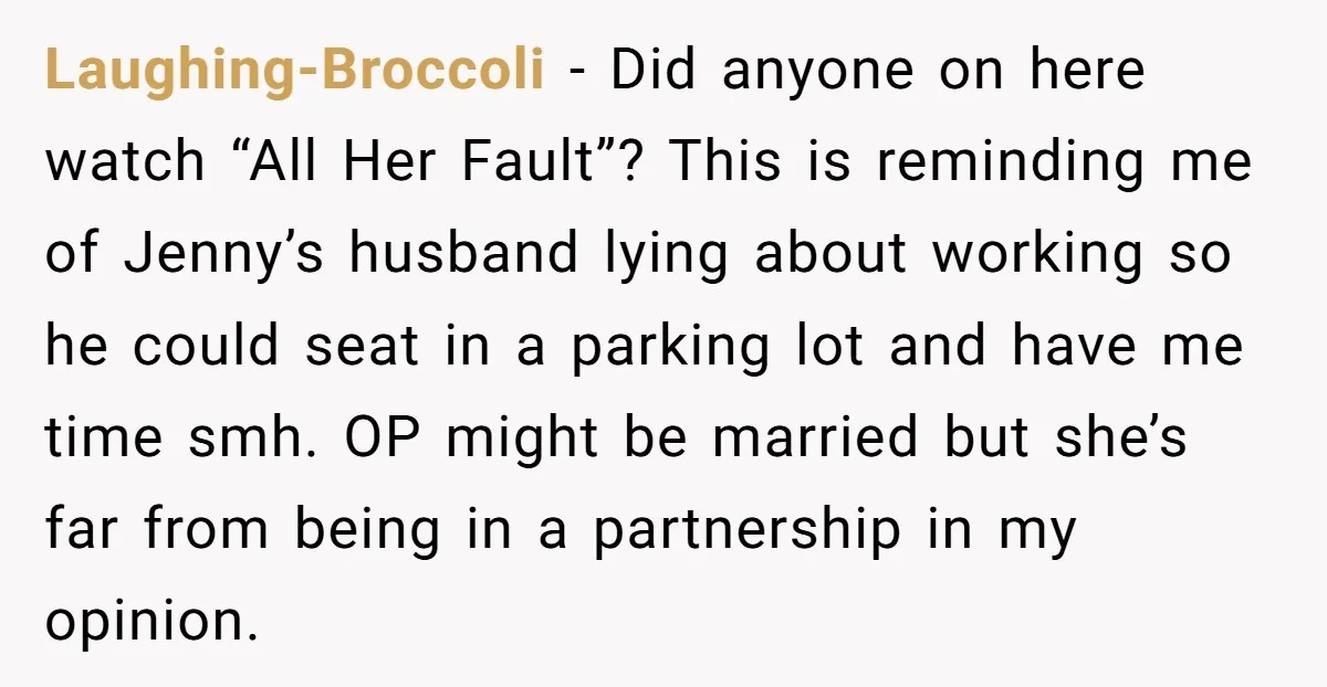 Laughing-Broccoli − Did anyone on here watch “All Her Fault”? This is reminding me of Jenny’s husband lying about working so he could seat in a parking lot and have...