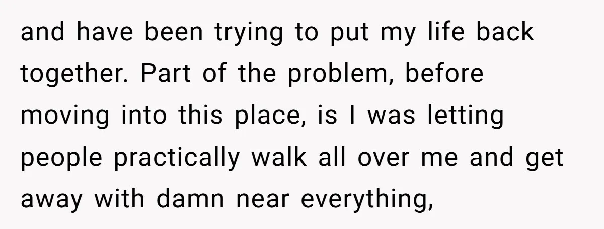 and have been trying to put my life back together. Part of the problem, before moving into this place, is I was letting people practically walk all over me and...