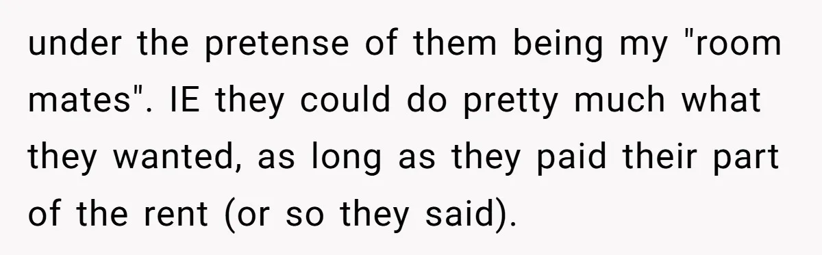 under the pretense of them being my "room mates". IE they could do pretty much what they wanted, as long as they paid their part of the rent (or so...