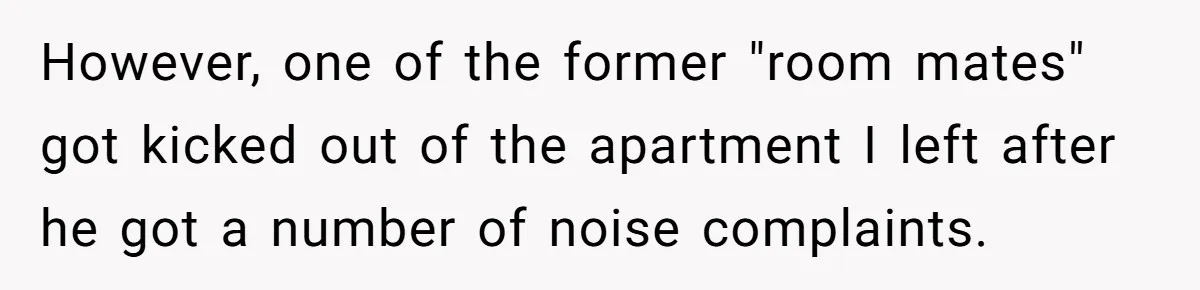 However, one of the former "room mates" got kicked out of the apartment I left after he got a number of noise complaints.