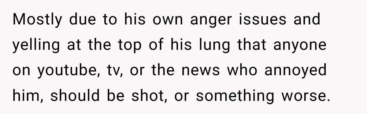 Mostly due to his own anger issues and yelling at the top of his lung that anyone on youtube, tv, or the news who annoyed him, should be shot, or...