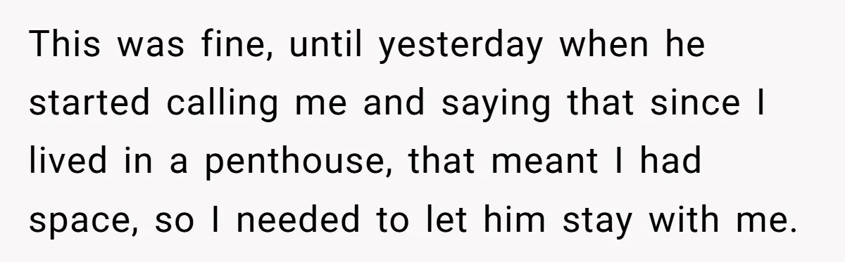 This was fine, until yesterday when he started calling me and saying that since I lived in a penthouse, that meant I had space, so I needed to let him...
