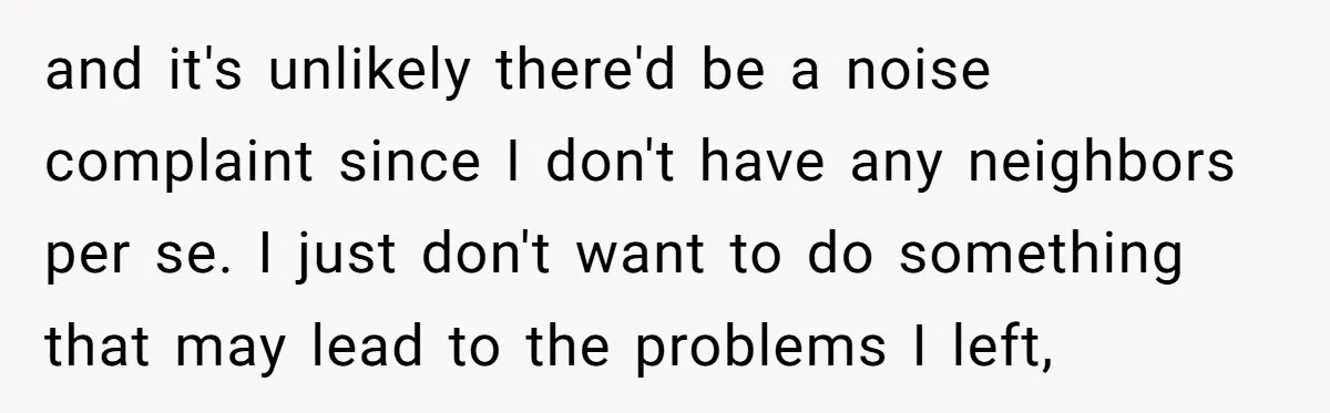 and it's unlikely there'd be a noise complaint since I don't have any neighbors per se. I just don't want to do something that may lead to the problems I...