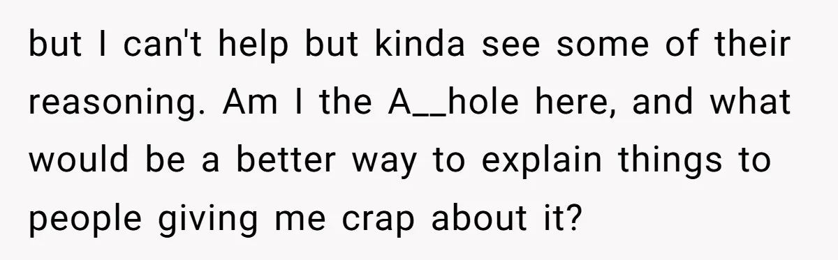 but I can't help but kinda see some of their reasoning. Am I the A__hole here, and what would be a better way to explain things to people giving me...