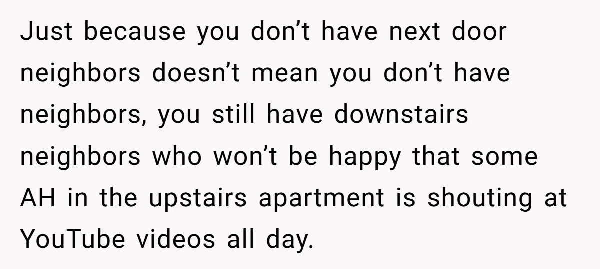 Just because you don’t have next door neighbors doesn’t mean you don’t have neighbors, you still have downstairs neighbors who won’t be happy that some AH in the upstairs apartment...