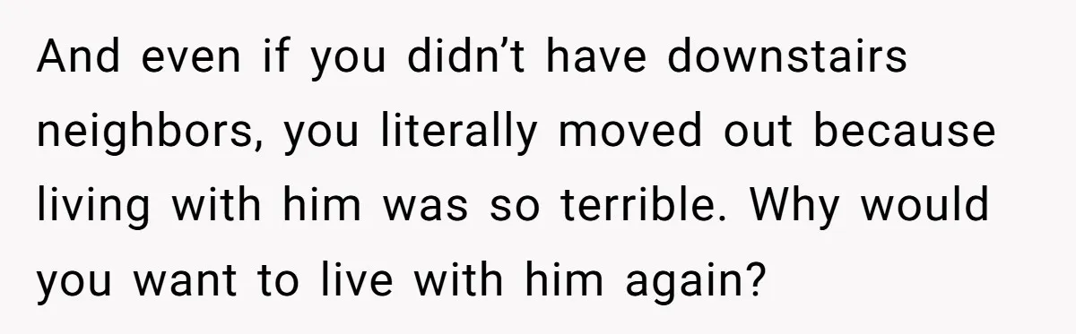And even if you didn’t have downstairs neighbors, you literally moved out because living with him was so terrible. Why would you want to live with him again?