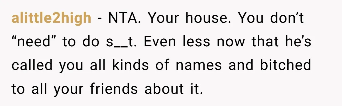 alittle2high − NTA. Your house. You don’t “need” to do s__t. Even less now that he’s called you all kinds of names and bitched to all your friends about it.