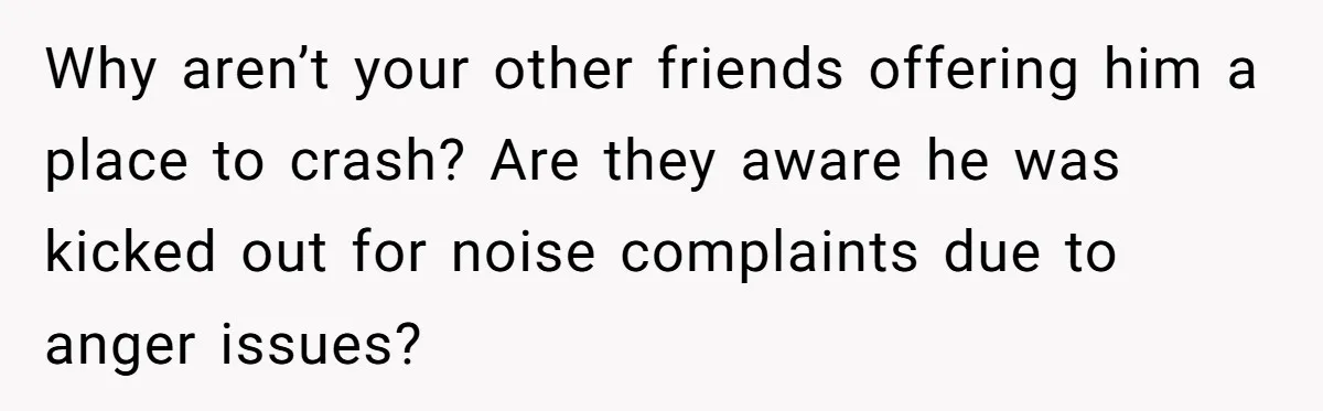 Why aren’t your other friends offering him a place to crash? Are they aware he was kicked out for noise complaints due to anger issues?