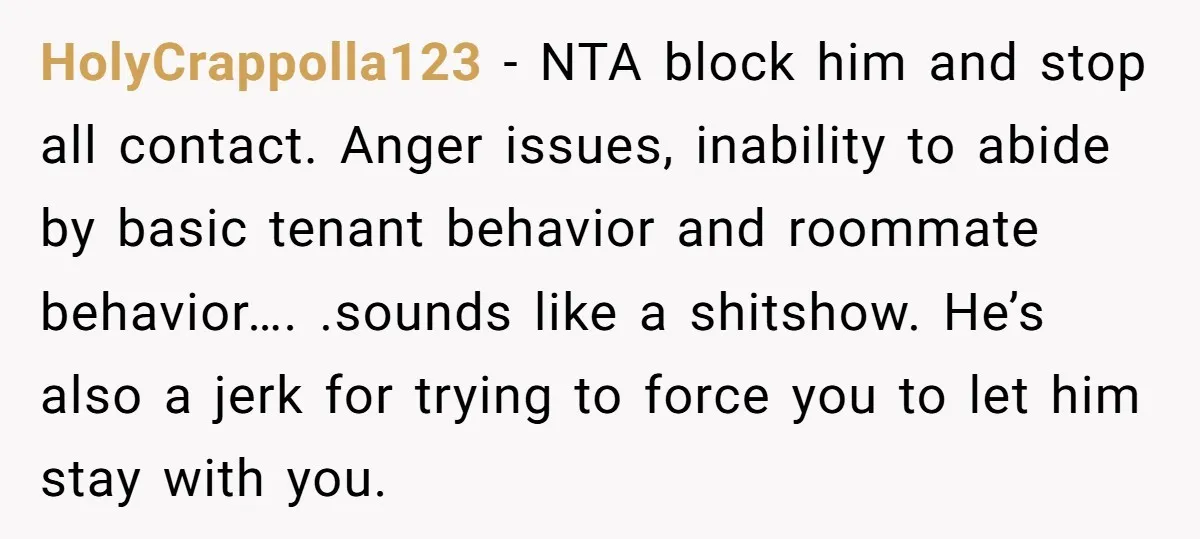 HolyCrappolla123 − NTA block him and stop all contact. Anger issues, inability to abide by basic tenant behavior and roommate behavior…. .sounds like a shitshow. He’s also a jerk for...