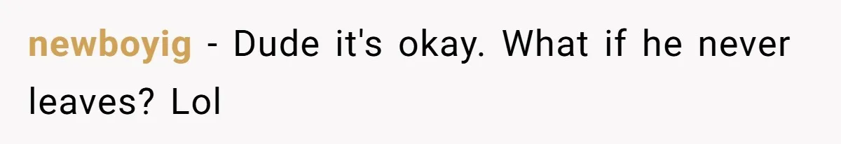 newboyig − Dude it's okay. What if he never leaves? Lol