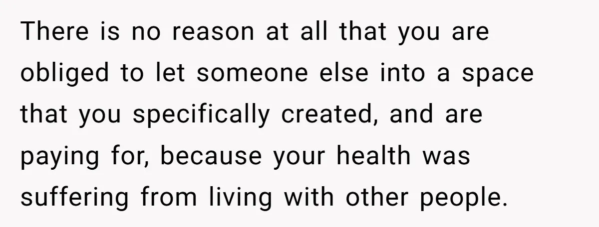 There is no reason at all that you are obliged to let someone else into a space that you specifically created, and are paying for, because your health was suffering...