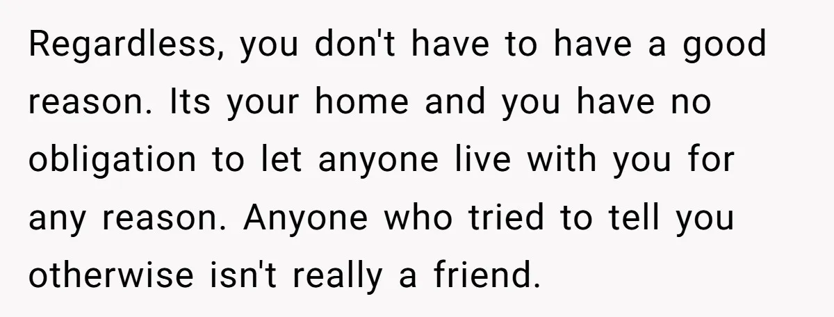 Regardless, you don't have to have a good reason. Its your home and you have no obligation to let anyone live with you for any reason. Anyone who tried to...