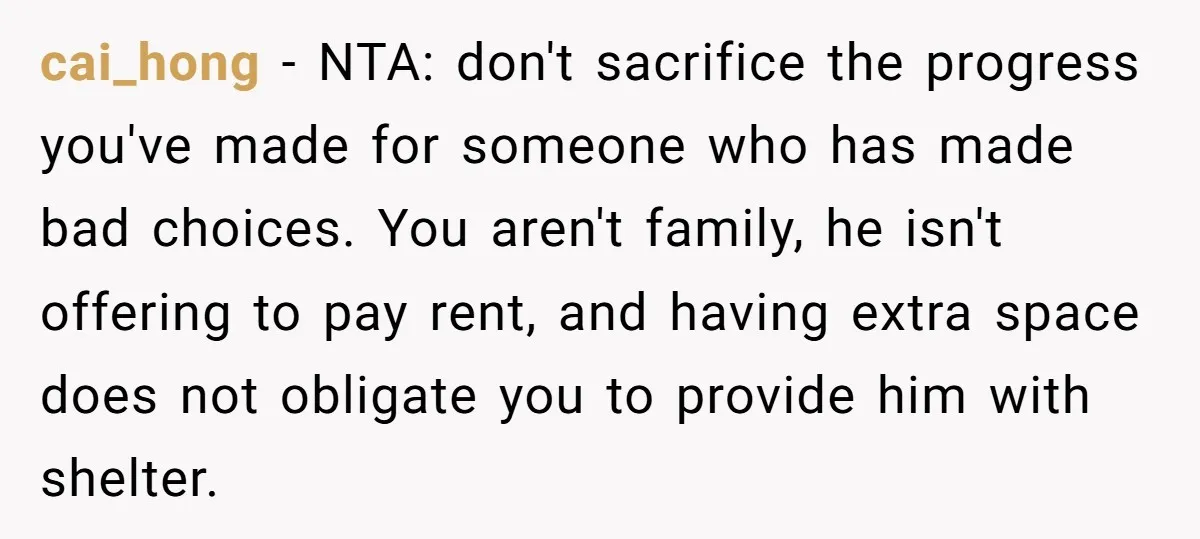 cai_hong − NTA: don't sacrifice the progress you've made for someone who has made bad choices. You aren't family, he isn't offering to pay rent, and having extra space does...