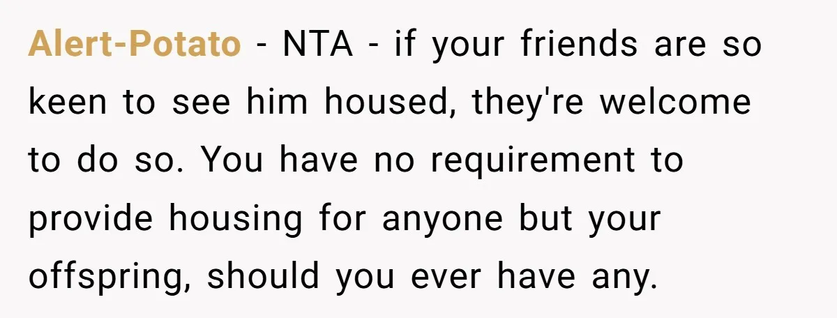 Alert-Potato − NTA - if your friends are so keen to see him housed, they're welcome to do so. You have no requirement to provide housing for anyone but your...