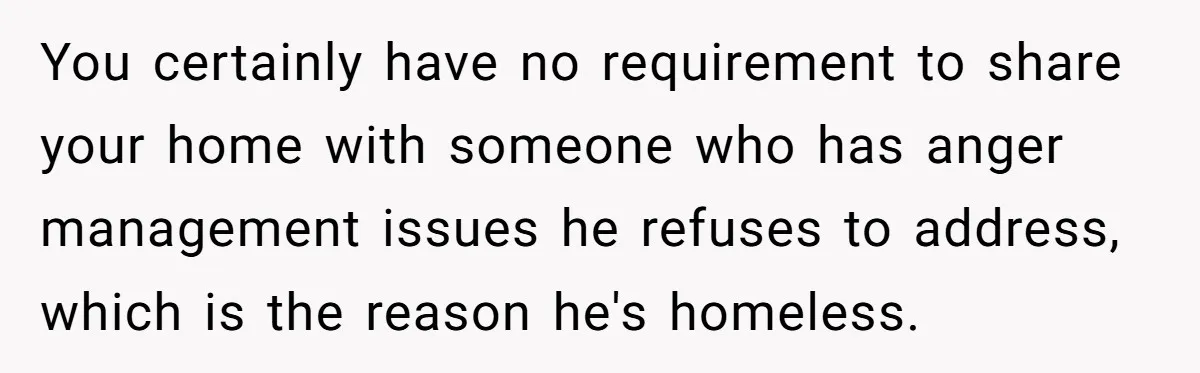 You certainly have no requirement to share your home with someone who has anger management issues he refuses to address, which is the reason he's homeless.