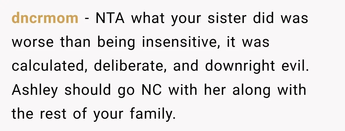 dncrmom − NTA what your sister did was worse than being insensitive, it was calculated, deliberate, and downright evil. Ashley should go NC with her along with the rest of...