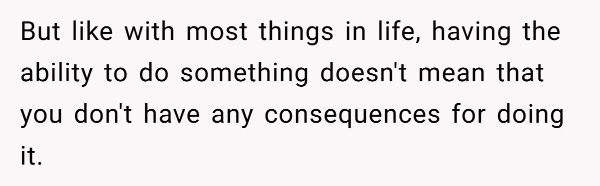 But like with most things in life, having the ability to do something doesn't mean that you don't have any consequences for doing it.