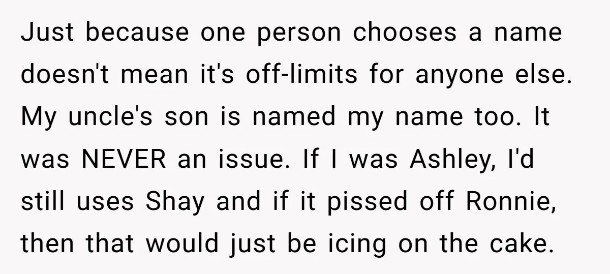 Just because one person chooses a name doesn't mean it's off-limits for anyone else. My uncle's son is named my name too. It was NEVER an issue. If I was...