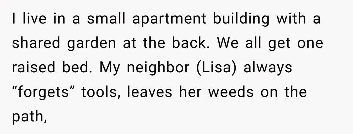 I live in a small apartment building with a shared garden at the back. We all get one raised bed. My neighbor (Lisa) always “forgets” tools, leaves her weeds on...