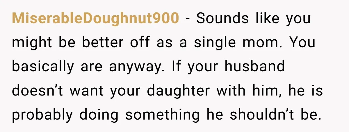 MiserableDoughnut900 − Sounds like you might be better off as a single mom. You basically are anyway. If your husband doesn’t want your daughter with him, he is probably doing...