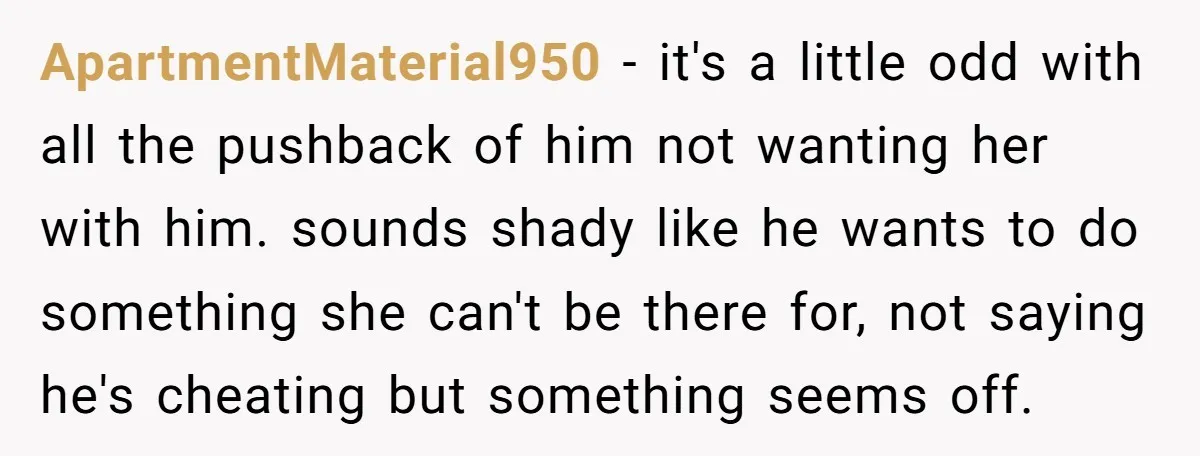 ApartmentMaterial950 − it's a little odd with all the pushback of him not wanting her with him. sounds shady like he wants to do something she can't be there for,...
