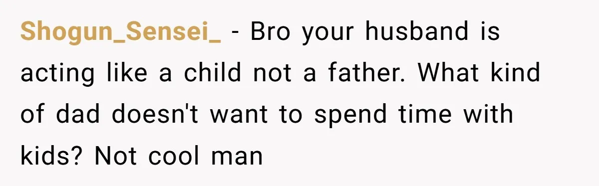 Shogun_Sensei_ − Bro your husband is acting like a child not a father. What kind of dad doesn't want to spend time with kids? Not cool man