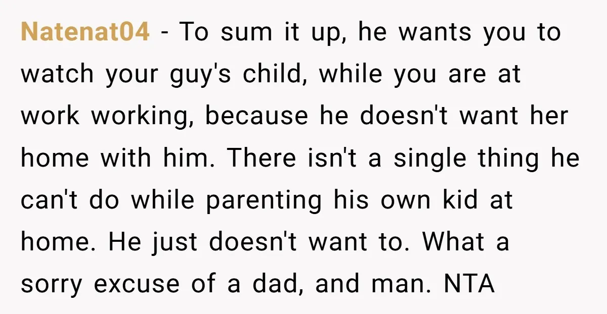 Natenat04 − To sum it up, he wants you to watch your guy's child, while you are at work working, because he doesn't want her home with him. There isn't...