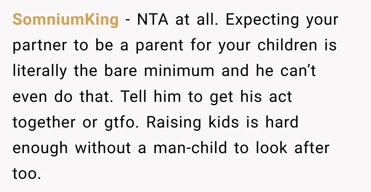 SomniumKing − NTA at all. Expecting your partner to be a parent for your children is literally the bare minimum and he can’t even do that. Tell him to get...