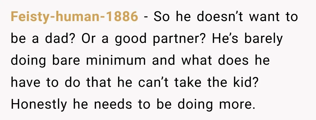 Feisty-human-1886 − So he doesn’t want to be a dad? Or a good partner? He’s barely doing bare minimum and what does he have to do that he can’t take...