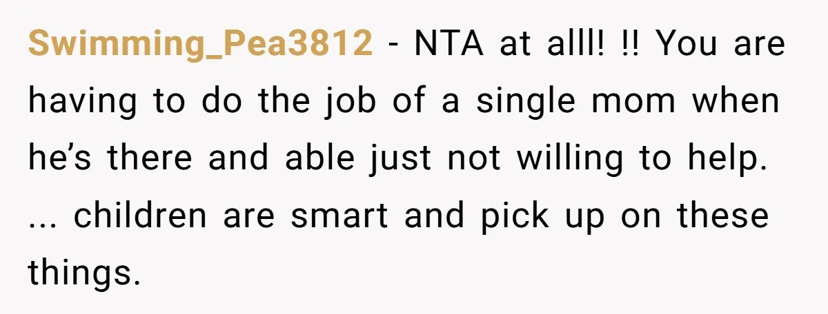 Swimming_Pea3812 − NTA at alll! !! You are having to do the job of a single mom when he’s there and able just not willing to help. ... children are...
