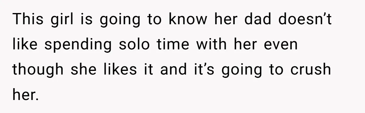 This girl is going to know her dad doesn’t like spending solo time with her even though she likes it and it’s going to crush her.