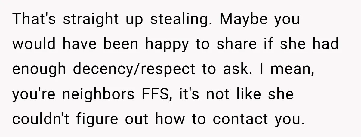That's straight up stealing. Maybe you would have been happy to share if she had enough decency/respect to ask. I mean, you're neighbors FFS, it's not like she couldn't figure...