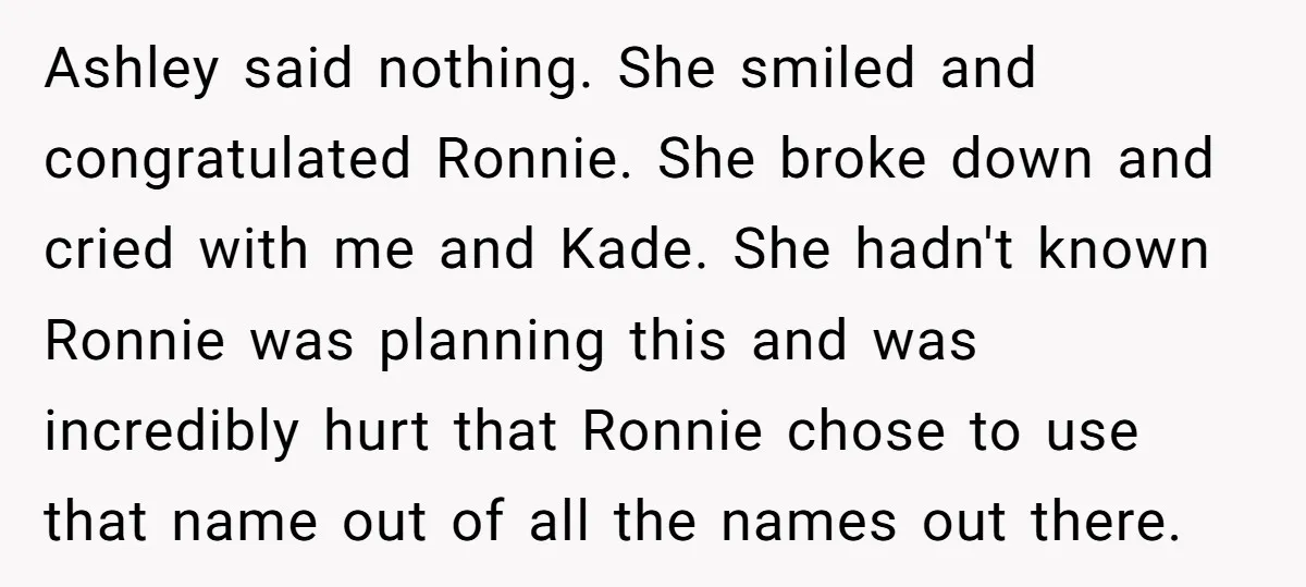 Ashley said nothing. She smiled and congratulated Ronnie. She broke down and cried with me and Kade. She hadn't known Ronnie was planning this and was incredibly hurt that Ronnie...