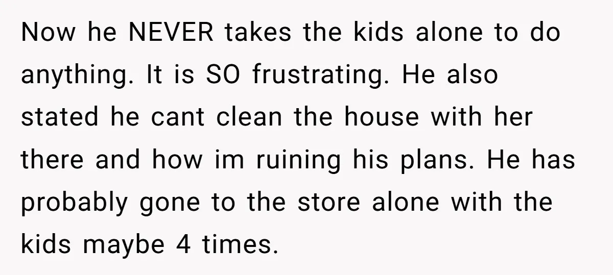 Now he NEVER takes the kids alone to do anything. It is SO frustrating. He also stated he cant clean the house with her there and how im ruining his...
