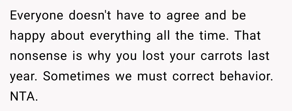Everyone doesn't have to agree and be happy about everything all the time. That nonsense is why you lost your carrots last year. Sometimes we must correct behavior. NTA.