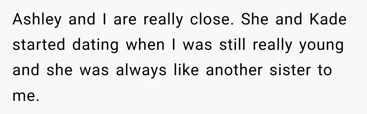 Ashley and I are really close. She and Kade started dating when I was still really young and she was always like another sister to me.