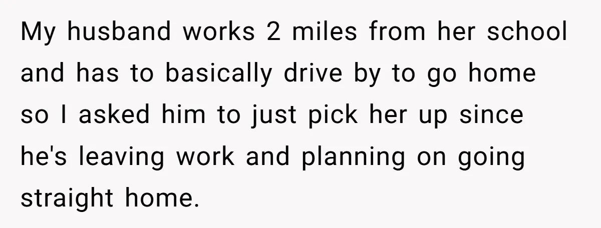 My husband works 2 miles from her school and has to basically drive by to go home so I asked him to just pick her up since he's leaving work...