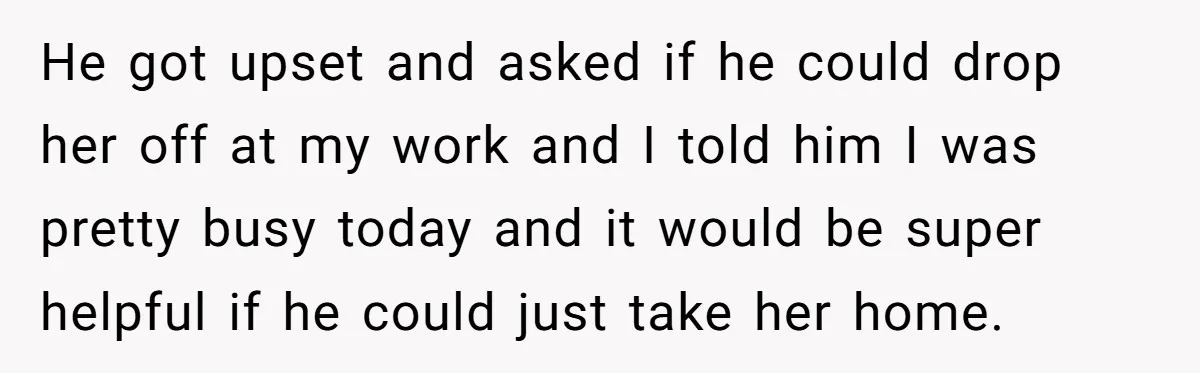 He got upset and asked if he could drop her off at my work and I told him I was pretty busy today and it would be super helpful if...
