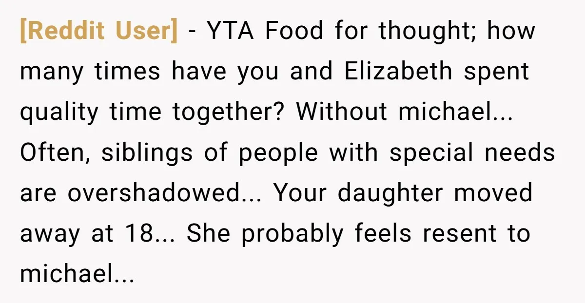 [Reddit User] − YTA Food for thought; how many times have you and Elizabeth spent quality time together? Without michael... Often, siblings of people with special needs are overshadowed... Your...