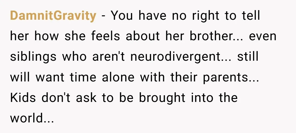 DamnitGravity − You have no right to tell her how she feels about her brother... even siblings who aren't neurodivergent... still will want time alone with their parents... Kids don't...