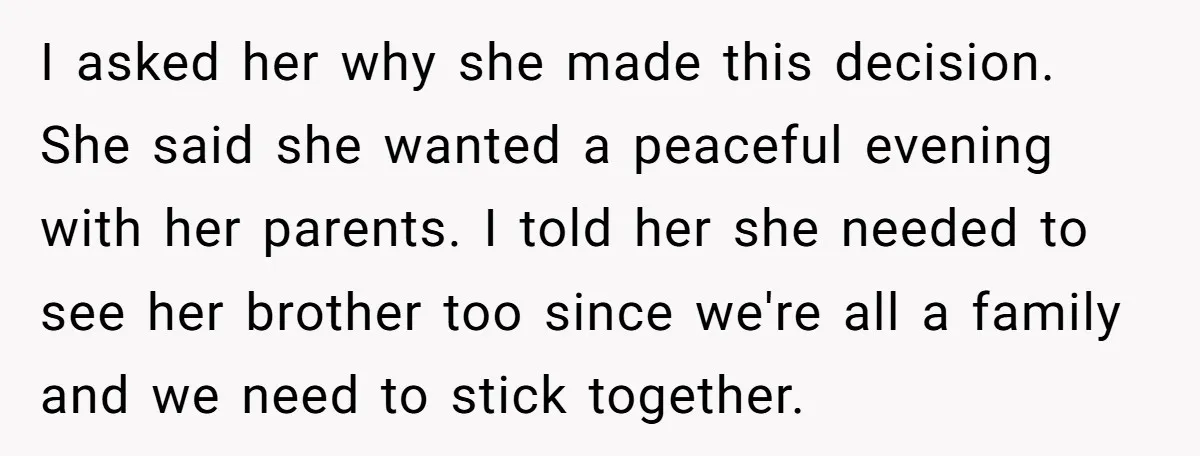 I asked her why she made this decision. She said she wanted a peaceful evening with her parents. I told her she needed to see her brother too since we're...
